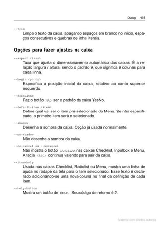 Dialog 493
--trim
Limpa o texto da caixa, apagando espaços em branco no início, espa-
ços consecutivos e quebras de linha literais.
Opções para fazer ajustes na caixa
- - aspect <taxa.>
Taxa que ajusta o dimensionamento automático das caixas. É a re-
lação largura I altura, sendo o padrão 9, que significa 9 colunas para
cada linha.
--begin <y> <x>
Especifica a posição inicial da caixa, relativo ao canto superior
esquerdo.
--dofaultno
Faz o botão NÃO ser o padrão da caixa YesNo.
--dcf ault- itcm <item>
Define qual vai ser o item pré-selecionado do Menu. Se não especifi-
cado, o primeiro item será o selecionado.
--shad0'1"
Desenha a sombra da caixa. Opção já usada normalmente.
--no- s hadow
Não desenha a sombra da caixa.
--no - cancel ou --nocance1
Não mostra o botão C.".NCEL.".R nas caixas Checklist, lnputbox e Menu.
A tecla <ESC> continua valendo para sair da caixa.
- - i'&em- help
Usada nas caixas Checklist, Radiolist ou Menu, mostra uma linha de
ajuda no rodapé da tela para o item selecionado. Esse texto é decla-
rado adicionando-se uma nova coluna no final da definição de cada
item.
--help-button
Mostra um botão de HELP. Seu código de retorno é 2.
Mate com d r~•los autCYa s
 
