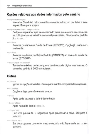 494 Programação Shell Linux
Opções relativas aos dados informados pelo usuário
- -separate-output
Na caixa Checklist, retoma os itens selecionados, um por linha e sem
aspas. Bom para scripts!
--separate-widget <separador>
Define o separador que será colocado entre os retornos de cada cai-
xa. Útil quando se trabalha com múltiplas caixas. O separador padrão
é O <TAB> .
--stderr
Retoma os dados na Saída de Erros (STDERR). Opção já usada nor-
malmente.
--stdout
Retoma os dados na Saída Padrão (STDoun ao invés da saida de
erros (STDERR).
--max-input <tamanho>
Tamanho máximo do texto que o usuário pode digitar nas caixas. O
tamanho padrão é 2000 caracteres.
Outras
--ignore
Ignora as opções inválidas. Serve para manter compatibilidade apenas.
--size-err
Opção antiga que não é mais usada.
--beep
Apita cada vez que a tela é desenhada.
--beep-after
Apita na saída com o CTRL+C .
--sleep <N>
Faz uma pausa de N segundos após processar a caixa. Útil para a
lnfobox.
- -ti:neout <N>
Sai do programa com erro, caso o usuário não faça nada em N se-
gundos.
 