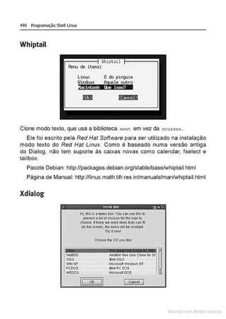 496 Programação Shell Linux
Whiptail
Llhipt<ti I
itens:
Linux O do pingui~
Windo~s A
guele outro
:nnt&IW•!sg,...y
8@h!44tl
Clone modo texto, que usa a biblioteca newt: em vez da ncurses .
Ele foi escrito pela Red Hat Software para ser utilizado na instalação
modo texto do Red Hat Linux. Como é baseado numa versão antiga
do Dialog, não tem suporte às caixas novas como calendar, fselect e
tailbox.
Pacote Debian: http://packages.debian.org/stable/base/whiptail.html
Página de Manual: http://linux.math.tifr.res.in/manuals/man/whiptail.html
Xdialog
• iii'IIOBDR tl• ",
NoISSO
OSIZ
WINNT
PCOOS
MSOOS
Hi, thls is a menu boX. Vou ea.n uulhis to
pre$ent a Ust ot ehofee.s for ttle user to
ci'OO$e. ff l"ere are more ltems lhan can ti1
on the screen, 1he menu vAli be sttotted
Try rt now!
Choose lhe os you L'l<e:
Another 6-ee UnlKClone tor 3f ~
IBMOSIZ
MICrosoft Windows NT
IBM PC DOS
Mletosoft DOS GJ
 
