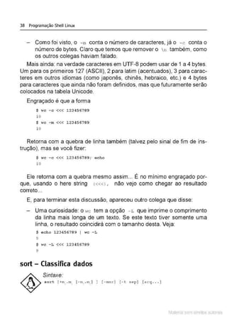 38 Programação Shell Linux
Como foi visto, o - m conta o número de caracteres, já o - c conta o
número de bytes. Claro que temos que remover o  n também, como
os outros colegas haviam falado.
Mais ainda: na verdade caracteres em UTF-8 podem usar de 1 a 4 bytes.
Um para os primeiros 127 (ASC11), 2 para latim (acentuados), 3 para carac-
teres em outros idiomas (como japonês, chinês, hebraico, etc.) e 4 bytes
para caracteres que ainda não foram definidos, mas que futuramente serão
colocados na tabela Unicode.
Engraçado é que a forma
$ WC - C <<< 123456789
10
$ WC - m <<< 123456789
10
Retorna com a quebra de linha também (talvez pelo sinal de fim de ins-
trução), mas se você fizer:
$ wc - c <<< 123456789; echo
10
Ele retorna com a quebra mesmo assim... É no mínimo engraçado por-
que, usando o here string («<> , não vejo como chegar ao resultado
correto...
E, para terminar esta discussão, apareceu outro colega que disse:
Uma curiosidade: o Hc tem a opção - L que imprime o comprimento
da linha mais longa de um texto. Se este texto tiver somente uma
linha. o resultado coincidirá com o tamanho desta. Veja:
$ echo 123456789 I wc - L
9
$ wc -L <<< 123456789
9
sort - Classifica dados
Sintaxe:
sort [ +n1
.m1
[- n , . m, l ] [ - mnr] [ - t sep] [ arq .. . ]
Material com direitos autorais
 