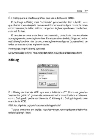 Dialog 497
É o Dialog para a interface gráfica, que usa a biblioteca GTK+.
É de longe o Dialog mais "turbinado", pois também tem o botão HELP
que chama a tela de Ajuda da caixa e introduziu vários tipos novos de caixa
como: treeview, buildlist, editbox, rangebox, logbox, spin boxes, combobox,
colorsel, fontsel.
É também o clone mais bem documentado, possuindo uma excelente
homepage e documentação online. Em especial o sítio http://thgodef.nerim.
net/xdíalog/doc/box.html da documentação mostra figuras (screenshots) de
todas as caixas novas implementadas.
Homepage: http://xdialog.dyns.net
Documentação online: http://thgodef.nerim.net/xdialog/doc/index.html
Kdialog
S.,ltct"lat1911.)90:
Amertt.UI EnOI•::.h
Fn:nth
Oz' l!ngli~
É o Dialog do time do KDE, que usa a biblioteca QT. Como os grandes
"ambientes gráficos" gostam de reescrever todos os aplicativos existentes,
com o Dialog não podia ser diferente. O Kdialog é o Dialog integrado com
o ambiente KDE.
FTP: ftp://ftp.kde.org/pub/kde/unstable/apps/utils/
Tutorial completo em inglês: http://developer.kde.org/documentation/tu-
torials/kdialog/t1 .html
M m
 