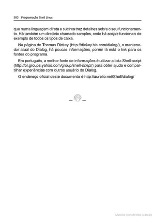 500 Programação Shell Linux
que numa linguagem direta e sucinta traz detalhes sobre o seu funcionamen-
to. Há também um diretório chamado samples, onde há scripts funcionais de
exemplo de todos os tipos de caixa.
Na página do Thomas Dickey (http://dickey.his.com/dialog/), o mantens-
dor atual do Dialog, há poucas informações, porém lá está o link para os
fontes do programa.
Em português, a melhor fonte de informações é utilizar a lista Shell-script
(http://br.groups.yahoo.com/group/shell-script/) para obter ajuda e compar-
tilhar experiências com outros usuário do Dialog.
O endereço oficial deste documento é http://aurelio.net/Shell/dialog/
_tf!!} _
Materia com d r bs a;.Jtora!S
 