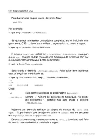 502 Programação Shell Linux
Para baixar uma página inteira, devemos fazer:
wget URL
Por exemplo:
$ wget http://localhost/~DaMaeJoana
Se quisermos armazenar uma página complexa, isto é, incluindo ima-
gens, sons, CSS, ... deveremos utilizar o argumento -p. como a seguir:
$ wget -p http://localhoot/-DaHaeJoana
oarquivo index . h tml estará em I localhost/ ~ 7EDaMaeJoana . Isto é por-
que o .,9e t cria por padrão (default) uma hierarquia de diretórios com do-
mínio/subdiretórios/arquivos. Então se fizermos:
$ wget -p http:// www . google.com
Será criado o diretório ./wl·r.·J. googl e .com. Para evitar isso, podemos
usar os seguintes modificadores:
$ wget -p -nH --cut-dirs=l http://localhost/~DaMaeJoana/
S ls
img i ndex . html mai n.css
Onde:
- nH
--c:::ut- di t-'=n
Não permite a criação do subdiretório localhost;
Elimina n número de diretórios na hierarquia. No exem-
plo colocamos 1, portanto não será criado o diretório
~ 7EDaMaeJoana.
Vejamos um exemplo retirado da página do manual do wget <
man
wget> . Suponhamos que desejamos baixar o xemac$ que se encontra
em ftp : //ft p . xemacs .org/pub/xemacs/.
De acordo com os argumentos passados ao wg e t, o download será feito
de acordo com os diretórios da tabela a seguir:
Mate com d r~•tos autCYa s
 