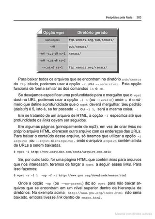 Peripécias pela Rede 503
g Opção wget Diretório gerado
"------'-'----- - - - - - - - - - - -
Sem opções ftp.xemacs.org/pub/semacs/
I======
-nH pub/ xemacs/
-nH -cut-dirs=l xemacs/
-nH -cut-dirs=2
--cut-di rs=l ftp. xemacs.org/xemacs/
Para baixar todos os arquivos que se encontram no diretório pub/xemacs
do ft:p citado, podemos usar a opção -r cou --recurs>.ve) . Esta opção
funciona de forma similar às dos comandos 1s e rm.
Se desejamos especificar uma profundidade para o mergulho que o wget
dará na URL, podemos usar a opção -1 n (ou -leve1=n) onde n é o nú-
mero que define a profundidade que o wget deverá mergulhar. Seu padrão
(default) é 5, isto é, se for passado -1 ou -1 s. será a mesma coisa.
Em se tratando de um arquivo de HTML, a opção -1 especifica até que
profundidade os links devem ser seguidos.
Em algumas páginas (principalmente de mp3), em vez de criar links no
próprio arquivo HTML, oferecem outro arquivo com os endereços das URLs.
Para baixar o conteúdo desse arquivo, só teremos que utilizar a opção -i
arquivo cou --i nput:- lile~arqu>.vo), onde o arquivo arquivo contém a lista
de URLs a serem baixadas.
$ wgot -i http://w~~.sorvidor.com/conta/arquivo . com.urls
Se, por outro lado, for uma página HTML que contém links para arquivos
que nos interessam, teremos de forçar o wget: a seguir esses links. Para
isso fazemos:
$ wget -r -1 1 -np -f - i http://www. gnu . o rg/downloads/emacs . hbnl
Onde a opção - np (ou - - no-parent:) diz ao wget para não baixar ar-
quivos que se encontram em um nível superior dentro da hierarquia de
diretórios. No exemplo acima, http : I/>IW1• . gnu . org/index . html não seria
baixado, embora tivesse link dentro de emacs . html .
 