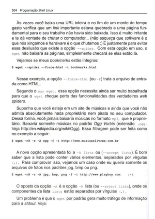 504 Programação Shell Linux
As vezes você baixa uma URL inteira e no fim de um monte de tempo
gasto verifica que um link importante estava quebrado e uma página fun-
damental para o seu trabalho não havia sido baixada. Isso é muito irritante
e te dá vontade de chutar o computador... (não esqueça que software é o
que nós xingamos e hardware é o que chutamos:) É justamente para evitar
essa desilusão que existe a opção --spider . Com esta opção em uso, o
wget não baixará as páginas, simplesmente checará se elas estão lá.
Vejamos se meus bookmarks estão íntegros:
$ wget --spider --force-html - i bookmarks.html
Nesse exemplo, a opção --force-html (ou -E") trata o arquivo de entra-
da como HTML.
Segundo o man wget , essa opção necessita ainda ser muito trabalhada
para que o wget chegue perto das funcionalidades dos verdadeiros web
spiders.
Suponha que você esteja em um site de músicas e ainda que você não
admita absolutamente nada proprietário nem pirata no seu computador.
Dessa forma, você jamais baixaria músicas no formato mp3, que é proprie-
tário. Baixaria somente músicas no padrão Ogg Vorbis (extensão .ogg .
Veja http://en.wikipedia.org/wiki/Ogg). Essa filtragem pode ser feita como
no exemplo a seguir:
$ wget -nH -r -A ogg -f -i http://www.musicaslivres.com.br
A nova opção apresentada foi a -A lista ou (--accept lista). É bom
saber que a lista pode conter vários elementos, separados por vírgulas
(, l . Para comprovar isso, vejamos um caso onde eu queira somente os
arquivos de fotos nos padrões jpg, bmp ou png.
$ wget - nH -r - A jpg, bmp, png -f - i http://www.playboy.com ;-)
O oposto da opção - A é a opção -R lista (ou --reject lista), onde os
componentes da lista lista estão separados por vírgulas (, ) .
Um problema é que o wget por padrão gera muito tráfego de informação
para a stdout. Veja:
 