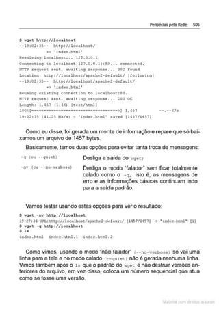 Peripécias pela Rede 505
$ w
get http://1oca1host
--19 : 02 : 35-- http : //localhost/
=> ' index .html'
Resolving localhost . .. 127 . 0 . 0 . 1
Connecüng co locolhost 1121 .O . O.1 1:80 .. . connect ed.
HTTP r e quest sent, a Haiting r esponse ... 302 Found
Locati on : http : //localhost/apache2- default/ (following]
--19 : 02 : 35-- http: //localhost/apache2-defau lt/
•> ' index . html'
R
eusing existing connection to localhos t :80 .
HTTP .request sent, awaiting .response ... 200 OK
Length : 1 , 457 (1.4K) (text/html!
100, [===================================>1 1,457
19 : 02 : 35 ( 41. 2 5 f.IB/s ) - 'index.htrn1 ' .saved [ 1457/14571
-- . --K/s
Como eu disse, foi gerada um monte de informação e repare que só bai-
xamos um arquivo de 1457 bytes.
Basicamente, temos duas opções para evitar tanta troca de mensagens:
- q ( ou ••quie t )
- nv (ou --no-verbose)
Desliga a saída do wget;
Desliga o modo "falador" sem ficar totalmente
calado como o - q, isto é, as mensagens de
erro e as informações básicas continuam indo
para a saída padrão.
Vamos testar usando estas opções para ver o resultado:
$ wget -nv http: //1oca1host
19 : 27 : 3~ URL: http://1oca1host/apache2-defaul t/ ( 1457/1~571 -> "index.html" (11
$ wgct -q http://1ocalhost
$ l s
index . h~ml inctex .html .l i ndex.htrnl . 2
Como vimos, usando o modo "não falador" <--no-vecbosel só vai uma
linha para a tela e no modo calado <--quietl não é gerada nenhuma linha.
Vimos também após o ls que o padrão do wget é não destruir versões an-
teriores do arquivo, em vez disso, coloca um número sequencial que atua
como se fosse uma versão.
Materia com d r bs a;.Jtora!S
 