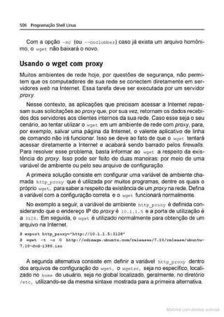 506 Programação Shell Linux
Com a opção - nc (ou --noclobbe·r ) caso já exista um arquivo homôni-
mo, o wget não baixará o novo.
Usando o wget com proxy
Muitos ambientes de rede hoje, por questões de segurança, não permi-
tem que os computadores de sua rede se conectem diretamente em ser-
vidores web na Internet. Essa tarefa deve ser executada por um servidor
proxy.
Nesse contexto, as aplicações que precisam acessar a Internet repas-
sam suas solicitações ao proxy que, por sua vez, retornam os dados recebi-
dos dos servidores aos clientes internos da sua rede. Caso esse seja o seu
cenário, ao tentar utilizar o ,.9et em um ambiente de rede com proxy, para,
por exemplo, salvar uma página da Internet, o valente aplicativo de linha
de comando não irá funcionar. Isso se deve ao fato de que o ~<ge t tentará
acessar diretamente a Internet e acabará sendo barrado pelos firewa/ls.
Para resolver esse problema, basta informar ao wget a respeito da exis-
tência do proxy. Isso pode ser feito de duas maneiras: por meio de uma
variável de ambiente ou pelo seu arquivo de configuração.
A primeira solução consiste em configurar uma variável de ambiente cha-
mada h ttp_proxy que é utilizada por muitos programas, dentre os quais o
próprio wget, para saber a respeito da existência de um proxy na rede. Defina
a variável com a configuração correta e o .,9et funcionará normalmente.
No exemplo a seguir, a variável de ambiente h t t p_ p roxy é definida con-
siderando que o endereço IP do proxy é 10. 1 . L . s e a porta de utilização é
a 3128 . Em seguida, o wget é utilizado normalmente para obtenção de um
arquivo na Internet.
$ e xpor t http__proxy-"http: //10 .1 . 1. 5: 3128"
$ ~<ge t -t - c O b ttp : / / cdimage .ubunt u.com/release s/7.10/ release/ ubuntu-
7.10-dvd-i 396 .iso
A segunda alternativa consiste em definir a variável http_ proxy dentro
dos arquivos de configuração do 1-1get , o wgetrc, seja no especifico, locali-
zado no home do usuário, seja no global localizado, geralmente, no diretório
/etc, utilizando-se da mesma sintaxe·mostrada para a primeira alternativa.
Materia com d r bs a;.Jtora!S
 