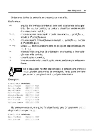 Mais Manipulação 39
Ordena os dados de entrada, escrevendo-os na saída.
Parâmetros:
arq
-c sep
- m
- n
- r
Exemplos:
arquivo de entrada a ordenar, que será exibido na saída pa-
drão. Se arq for omitido, os dados a classificar serão recebi-
dos da entrada padrão;
considera para ordenação a partir do campo n, , posição m, ,
sendo a 1a posição zero;
considera para ordenação até o campo n~, posição m1
, sendo
a 1a posição zero;
utiliza sep como caractere para as posições especificadas em
+nl e - n1;
intercala dois arquivos já ordenados, escrevendo a intercala-
ção na saída padrão;
classificação numérica;
inverte a ordem da classificação, de ascendente para descen-
dente.
Se o separador não for especificado, o default será branco e
<TAB>, porém para efeito de contagem, farão parte do cam-
po, assim a posição Oserá o próprio delimitador.
$ sort +0.1 telefones
Paul a Duar te
Ney Garrafas
Ney Gerhardt
Ci ro Gri ppi
Claudi a Narci a
enio Cardoso
Luiz Carlos
Jul inna Duar te
(O ll ) 4 49-0219
(021 )988-3398
(024 ) 543 - 4 32 1
(02 1 ) 555-1234
(02 1 ) 555- 2112
( 023) 232 - 3 4 23
( 021 ) 767- 2 124
( 024 ) 622 - 2876
No exemplo anterior, o arquivo foi classificado pelo 2 2 caractere ( +O. 1 )
do primeiro campo (+O. 1) .
$ sort +1 .1 t el ef ones
Enio Car doso (023) 232-3423
Luiz Carlos ( 02 1 ) 7 67 - 2 12 4
Material com direitos autorais
 