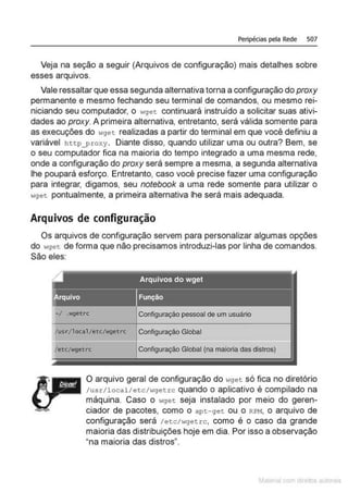 Peripécias pela Rede 507
Veja na seção a seguir (Arquivos de configuração) mais detalhes sobre
esses arquivos.
Vale ressaltar que essa segunda alternativa torna a configuração do proxy
permanente e mesmo fechando seu terminal de comandos, ou mesmo rei-
niciando seu computador, o wget continuará instruído a solicitar suas ativi-
dades ao proxy. A primeira alternativa. entretanto, será válida somente para
as execuções do wget realizadas a partir do terminal em que você definiu a
variável htt.p_proxy. Diante disso, quando utilizar uma ou outra? Bem, se
o seu computador fica na maioria do tempo integrado a uma mesma rede,
onde a configuração do proxy será sempre a mesma, a segunda alternativa
lhe poupará esforço. Entretanto, caso você precise fazer uma configuração
para integrar, digamos, seu notebook a uma rede somente para utilizar o
wget. pontualmente. a primeira alternativa lhe será mais adequada.
Arquivos de configuração
Os arquivos de configuração servem para personalizar algumas opções
do wget de forma que não precisamos introduzi-las por linha de comandos.
São eles:
~1 .wgetrc Configuração pessoal de um usuário
/usr/loca1Jetc/wgetrc Configuração Global
/ etc/wgetrc Configuração Global (na maioria das distros)
O arquivo geral de configuração do wget só fica no diretório
/usr/local/etc/wgetrc quando o aplicativo é compilado na
máquina. Caso o wget seja instalado por meio do geren-
ciador de pacotes, como o apt-get ou o RPM, o arquivo de
configuração será /etc/wgetrc, como é o caso da grande
maioria das distribuições hoje em dia. Por isso a observação
"na maioria das distros".
M I cvrn r to to s
 