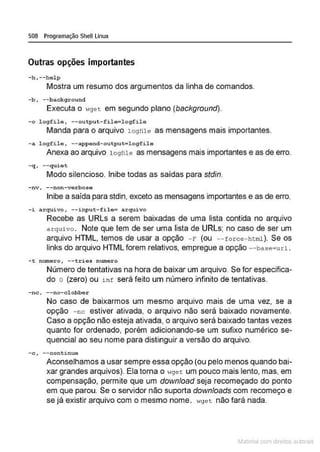 508 Programação Shell Linux
Outras opções importantes
-h, --help
Mostra um resumo dos argumentos da linha de comandos.
-b, --background
Executa o "'gec em segundo plano (background).
-o logfile , --outpu t-fil e=l ogfile
Manda para o arquivo 1ogfile as mensagens mais importantes.
-a logfil e , --append- output=logfile
Anexa ao arquivo l ogfile as mensagens mais importantes e as de erro.
- q, - -quiet
Modo silencioso. Inibe todas as saídas para stdin.
-nv, --non -verbose
Inibe a saída para stdin, exceto as mensagens importantes e as de erro.
- i arquivo , - - input-fi lo= arquivo
Recebe as URLs a serem baixadas de uma lista contida no arquivo
arquivo. Note que tem de ser uma lista de URLs; no caso de ser um
arquivo HTML, temos de usar a opção - r (ou --force - html). Se os
links do arquivo HTML forem relativos, empregue a opção - - base=url.
- t numero, --tri es numero
Número de tentativas na hora de baixar um arquivo Se for especifica-
do o (zero) ou i n f será feito um número infinito de tentativas.
- nc, --no-clobber
No caso de baixarmos um mesmo arquivo mais de uma vez. se a
opção - nc estiver ativada. o arquivo não será baixado novamente.
Caso a opção não esteja ativada, o arquivo será baixado tantas vezes
quanto for ordenado, porém adicionando-se um sufixo numérico se-
quencial ao seu nome para distinguir a versão do arquivo.
-c, --continue
Aconselhamos a usar sempre essa opção (ou pelo menos quando bai-
xar grandes arquivos). Ela torna o ,,9et um pouco mais lento, mas. em
compensação. permite que um download seja recomeçado do ponto
em que parou. Se o servidor não suporta downloads com recomeço e
se já existir arquivo com o mesmo nome. wge t não fará nada.
Materia com d r bs a;.Jtora!S
 