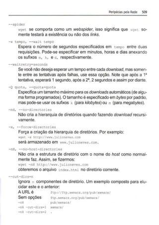 Peripécias pela Rede 509
--spider
wget se comporta como um webspider, isso significa que ·•get so-
mente testará a existência ou não dos links.
- w tempo, - - wait tempo
Espera o número de segundos especificados em tempo entre duas
requisições. Pode-se especificar em minutos, horas e dias anexando
os sufixos m, h , e d , respectivamente.
--waitretry~seconds
Se você não deseja esperar um tempo entre cada download,mas somen-
te entre as tentativas após falhas, use essa opção. Note que após a 1a
tentativa, esperará 1 segundo, após a 2a, 2 segundos e assim por diante.
-Q quota, --quota=quota
Especifica umtamanho máximo paraos downloads automáticos (de algu-
ma forma programados). Otamanho é especificado em bytes por padrão,
mas pode-se usar os sufixos k (para kilobytes) ou m (para megabytes).
-nd, --no-directories
Não cria a hierarquia de diretórios quando fazendo download recursi-
vamente.
-x, --force-directories
Força a criação da hierarquia de diretórios. Por exemplo:
wget - x http : //www . julioneves. com
será armazenado em www . julioneves .com.
-nH, --no-host-directories
Não cria a estrutura de diretório com o nome do host como normal-
mente faz. Assim, se fizermos:
wget -nH http: //www . julioneves .com
obteremos o arquivo index .html no diretório corrente.
--cut-dirs~n
Ignora n componentes de diretório. Um exemplo composto para elu-
cidar este e o anterior:
A URL é ftp :I I Etp . xemacs . org/pub/xemacs/
Sem opções ftp .xemacs . org/;>ub/xemacs/
- nH pub/xemacs/
-nH -cut-dirs•l xemacs/
- nH -cut-dirs=2
 