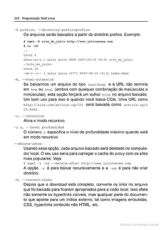 510 Programação Shell Linux
- P pref i xo, - -d irectory-p refix=p refixo
Os arquivos serão baixados a partir do diretório prefixo. Exemplo:
$ wge t -P s ite _do_ julio htt p ://www. julioneves.com
$ ls - lR
total ~
dn<xr- xr- x 2 j ulio j ulio 4 096 2007- 08- 19 14 : 31 site_do_ j ulio
. /si r.e_do_ju l i o:
total 16
-rw-r--r-- l j u lio julio 1 5771 2007 -08-19 14 : 31 i nde x.h t ml
-E , - - html -extension
Se baixarmos um arquivo do tipo text/html e a URL não termina
em htm ou html (ambos com qualquer combinação de maiúsculas e
minúsculas}. esta opção forçará um sufixo hUm no arquivo baixado.
Um bom uso para isso é quando você baixa CGis. Uma URL como
ht tp ://site . com/article . cgi725 será baixada como artic le . cgi ?
2 5 . html.
-r , --recursi ve
Ativa o modo recursivo.
- 1 n , --level profundidad
O número n especifica o nível de profundidade máximo quando está
em modo recursivo.
--delet e - aft e r
Usando essa opção, cada arquivo baixado será deletado no computa-
dor local. O seu uso seria para carregar o cache do proxy com os sites
mais populares. Veja:
$ wge t - r -nd --delete- after http ://www.j ulioneves . c om
A opção - r é para baixar recursivamente e a - nd é para não criar
diretório.
- k, --c onve r t - links
Depois que o download está completo, converte os links no arquivo
que foi baixado para ficarem apropriados para a visão local. Isso afeta
não somente os hyperlinks visíveis, mas qualquer parte do documen-
to que aponte para um índice externo. tal como imagens embutidas,
CSS, hyperlinks conteúdo não HTML, etc.
Materia com d r bs a;.Jtora!S
 