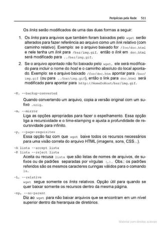 Peripécias pela Rede 511
Os links serão modificados de uma das duas formas a seguir:
1. Os links para arquivos que também foram baixados pelo 11get serão
alterados para fazer referência ao arquivo como um link relativo (com
caminho relativo). Exemplo: se o arquivo baixado for 1 too/doc . html
e nele tenha um link para /bar/ img . gif, então o link em doe .html
será modificado para . ./bar1img . gif.
2. Se o arquivo apontado não foi baixado pelo wget, ele será modifica-
do para incluir o nome do host e o caminho absoluto do local aponta-
do. Exemplo: se o arquivo baixado / too/doc . htm apontar para /bar/
img .gH (ou para . ./bar-/img . git), então o link para doc . html será
modificado para apontar para ht t p : 1/NomeDoHos t /bar / i mg . gi f .
- K. --bac kup- c onver t ed
Quando convertendo um arquivo, copia a versão original com um su-
fixo .oüg .
- m, - - nu.rror
Liga as opções apropriadas para fazer o espelhamento. Essa opção
liga a recursividade e o time-stamping e ajusta a profundidade de re-
cursividade para infinito.
- p, --page -requ isi~es
Essa opção faz com que wge t baixe todos os recursos necessários
para uma visão correta do arquivo HTML (imagens, sons, CSS...).
- A l i s ta --accep t l ista
- R l i s t a --reject l ist a
Aceita ou recusa lista que são listas de nomes de arquivos, de su-
fixos ou de padrões separadas por vírgulas (, l . Obs.: os padrões
referidos são os mesmos caracteres curingas válidos para o comando
ls .
-L, --relative
oiget segue somente os links relativos. Opção útil para quando se
quer baixar somente os recursos dentro da mesma página.
- np, --no-parent
Diz ao '"gec para não baixar arquivos que se encontram em um nível
superior dentro da hierarquia de diretórios.
Materia com d r bs a;.Jtora!S
 