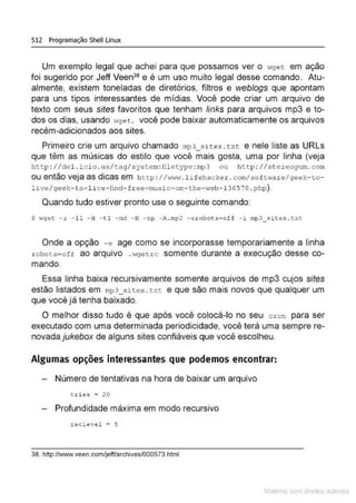 512 Programação Shell Linux
Um exemplo legal que achei para que possamos ver o >lget em ação
foi sugerido por Jeff Veen:Ja e é um uso muito legal desse comando. Atu-
almente, existem toneladas de diretórios, filtros e weblogs que apontam
para uns tipos interessantes de mídias. Você pode criar um arquivo de
texto com seus sites favoritos que tenham links para arquivos mp3 e to-
dos os dias, usando wget. você pode baixar automaticamente os arquivos
recém-adicionados aos sites.
Primeiro crie um arquivo chamado mp3_sit.es . t.xt. e nele liste as URLs
que têm as músicas do estilo que você mais gosta, uma por linha (veja
http : I ldel. i c i o . usltaglsystem: filetype :mp3 ou http : I I .stereogum. com
ou então veja as dicas em http : I l"'w'·r. l ifehacl:er .comlso f t •,are/geek- to-
livelgeek- to- live- lind- f r ee- music- on- the- web-136578 .php).
Quando tudo estiver pronto use o seguinte comando:
s «get -r -11 - H - t l - nd - N -np -A.mp3 -erobots=off -i mp3_sites . txt
Onde a opção -e age como se incorporasse temporariamente a linha
robots-o:f ao arquivo .••getrc somente durante a execução desse co-
mando.
Essa linha baixa recursivamente somente arquivos de mp3 cujos sites
estão listados em mp3_sites . txt e que são mais novos que qualquer um
que você já tenha baixado.
O melhor disso tudo é que após você colocá-lo no seu c r on para ser
executado com uma determinada periodicidade, você terá uma sempre re-
novada jukebox de alguns sites confiáveis que você escolheu.
Algumas opções interessantes que podemos encontrar:
Número de tentativas na hora de baixar um arquivo
t r i ~s = 20
Profundidade máxima em modo recursivo
.reclevel • 5
38. http://vmw.veen.com/jeff/archives/000573.html
Mate com d r~•tos autCYa s
 