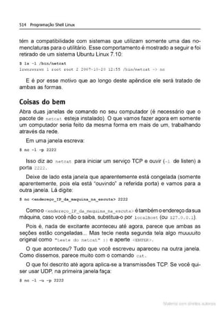 514 Programação Shell Linux
têm a compatibilidade com sistemas que utilizam somente uma das no-
menclaturas para o utilitário. Esse comportamento é mostrado a seguir e foi
retirado de um sistema Ubuntu Linux 7.10:
$ 1s - 1 /bin/netcat
lrwxrwx:rwx l root root 2 2007-l0-20 12:55 /bin/netcat -> nc
E é por esse motivo que ao longo deste apêndice ele será tratado de
ambas as formas.
Coisas do bem
Abra duas janelas de comando no seu computador (ê necessário que o
pacote de netcat esteja instalado). O que vamos fazer agora em somente
um computador seria feito da mesma forma em mais de um, trabalhando
através da rede.
Em uma janela escreva:
$ nc -1 -p 2222
Isso diz ao netcat para iniciar um serviço TCP e ouvir (-1 de listen) a
porta 2222 .
Deixe de lado esta janela que aparentemente está congelada (somente
aparentemente, pois ela está "ouvindo" a referida porta) e vamos para a
outra janela. Lá digite:
$ nc <endereço_IP_da_maquina_na_escuta> 2222
Como o <ender eço_!P_da_maquina_na_escuta> étambém o endereço da sua
máquina, caso você não o saiba, substitua-o por l ocalhost (ou 121 . o . 0 . 1).
Pois é, nada de excitante aconteceu até agora, parece que ambas as
seções estão congeladas... Mas tecle nesta segunda tela algo muuuuito
original como " teste do netcat" : ) e aperte <ENTER>.
O que aconteceu? Tudo que você escreveu apareceu na outra janela.
Como dissemos, parece muito com o comando cat .
O que foi descrito até agora aplica-se a transmissões TCP. Se você qui-
ser usar UDP, na primeira janela faça:
$ nc - 1 -u -p 2222
Mate com d r~•tos autCYa s
 