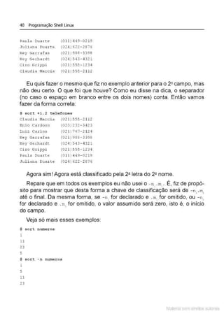 40 Programação Shell Linux
Paul a Duar t e (011 ) 449-0219
Jul i ana Duarte (02 4)622- 2376
Ney Garrafas (021 )988 - 3398
Ney Gerhardt (024 )543-4321
Ciro Grippi (02 1)555-1234
Cl audi a Marc i a (021)555 - 21 12
Eu quis fazer o mesmo que fiz no exemplo anterior para o 2!! campo, mas
não deu certo. O que foi que houve? Como eu disse na dica, o separador
(no caso o espaço em branco entre os dois nomes) conta. Então vamos
fazer da forma correta:
$ sort +1.2 tel e fones
Cl audia Marcia
Enio C<trdos o
Luiz Carlos
Ney Garrafas
Ney Gerhardt
Ci ro Grippi
Paula Duarte
Juli ana Duar t e
(021) 555-2112
(023 ) 232- 3423
(021 ) 767- 2124
(021 )988 - 3398
(024 ) 543- 4321
(021 )555-1234
(0 11 ) 449- 0219
(024) 622 - 2876
Agora sim! Agora está classificado pela 2ª letra do 2Q nome.
Repare que em todos os exemplos eu não usei o - n, .m
=. É, fiz de propó-
sito para mostrar que desta forma a chave de classificação será de - n, .m1
até o final. Da mesma forma, se - n 1
for declarado e . m, for omitido, ou - n2
for declarado e .m
., for omitido, o valor assumido será zero, isto é, o início
do campo.
Veja só mais esses exemplos:
$ sort numeros
1
11
23
5
$ sort - n numeros
1
5
11
23
Material com direitos autorais
 