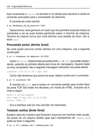 518 Programação Shell Unu.x
lizar novamente o netcat no servidor e no cliente para devolver a saída do
comando executado para o computador do atacante.
E conecte-se a ele usando:
$ nc <Endereço_IP_do_Destino> 2222
Dessa forma você ganhará um bash que lhe permitirá executar todos os
comandos e ver as suas saídas ganhando assim o domínio da máquina.
Termine da mesma forma que você termina uma sessão de bash, isto é,
tecle exit .
Procurando portas abertas (scan)
Se você quiser procurar portas abertas em uma máquina, use a seguinte
construção:
$ nc - v <endereço da máquina> 22-2222
Assim, o net.cat testará todas as portas entre 22 e 2222 que estão respon-
dendo, parando na primeira aberta para troca de mensagens. Quando testei
no meu computador, deu a seguinte mensagem indicando uma porta aberta:
localhost [127 . 0 . 0 . 1) 631 (ipp) open
Como não lembrava que porta era essa, testei a porta com o comando:
$ nc -v localhost 631
E mandei um QUIT que é quase um comando padrão para muitos tipos
de porta TCP. Ele então me devolveu um monte de HTML, inclusive as li-
nhas a seguir:
HTTP/1 . 0 400 Bad Request
Date : Wed, 05 Sep 2007 18 :30 :36 G~T
Server: CUPS/1 . 2
Era a interface web do meu servidor de impressão.
Testando senhas (brute force)
Existem sites de crackers que fornecem arquivos com senhas mais usuais.
De posse de um arquivo destes (que aqui chamaremos de senhas . txt)
pode-se fazer o seguinte:
$ nc - v 79 < senhas . txt > senhas_boas .txt
 