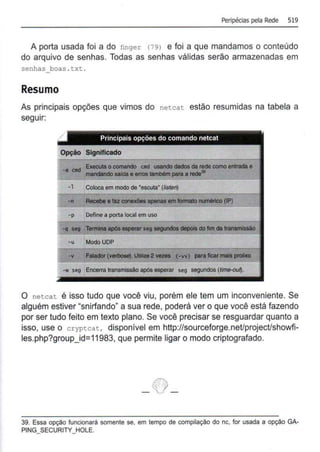 Peripécias pela Rede 519
A porta usada foi a do finger (79) e foi a que mandamos o conteúdo
do arquivo de senhas. Todas as senhas válidas serão armazenadas em
senhas boas . t xt.
Resumo
As principais opções que vimos do netcat estão resumidas na tabela a
seguir:
Principais opções do comando netcat
Opção Significado
-e 0111 Executa ocomando Clld usando dados da rede como entrada e
lll8lldllndo saldae enoe lllmbém para a rede•
---
-1 Coloca em modo de 'escuta' (listen)
-n Recebe a fazconaxõea apenas em lonnalo numértco (IP)
-p Define a porta local em uso
-q seg Termina apeleasperarseg segundoe depois do fim da tral18111isailo
-u ModoUOP
-w seg Encerra transmissão após esperar seg segundos (time-ou~.
O netcat é isso tudo que você viu, porém ele tem um inconveniente. Se
alguém estiver "snirfando" a sua rede, poderá ver o que você está fazendo
por ser tudo feito em texto plano. Se você precisar se resguardar quanto a
isso, use o cryptcat, disponível em http://sourceforge.net/project/showfi-
les.php?group_id=11983, que permite ligar o modo criptografado.
- ~-
39. Essa opção funcionará somente se, em tempo de compilação do nc, for usada a opção GA-
PING_SECURITY_HOLE.
 
