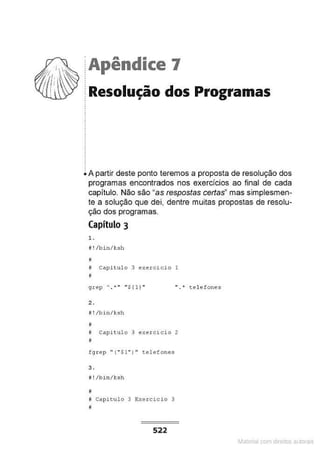 ·Apêndice 7
Resolução dos Programas
A partir deste ponto teremos a proposta de resolução dos
programas encontrados nos exercidos ao final de cada
capítulo. Não são "as respostas certas" mas simplesmen-
te a solução que dei, dentre muitas propostas de resolu-
ção dos programas.
Capítulo 3
l .
li ! /bin/J:sh
#
M capitulo 3 exercicio 1
M
" ." tel efones
2.
#! /bi n/J:sh
jj
i Capitulo 3 execcicio 2
li
fgrep " (" $1 " ) " t.elefones
3.
# ! /bin /ksh
#
~ Capitulo 3 E:xercici o 3
I
522
Materia com d r bs a;.Jtora!S
 