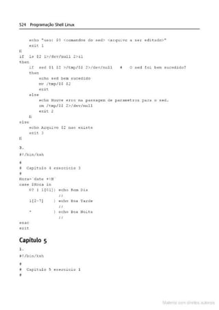 524 Programação Shell Linux
echo "uso: $0 <comandos do sed> <arquivo a ser editado>"
exit
li
if la 12 1>/dav/null 2>&1
th~n
if sed Sl $2 >/tmp/SS 2>/dev/null
then
echo sed bem sucedido
mv / tmp/$$ $2
e;:i~
else
O sed foi bem sucedido?
echo Houve er.ro na passagem de paa:ametros para o seci .
rm / t mp/$S 2>/dev/null
exit 2
li
c l se
echo Ji..rquivo $2 nao existe
exit. 3
li
3.
~ ! /bin/k•h
!I
# Capitulo 4 exercício 3
;;
Hora= · dat.e + H I "
c ase $Hora in
O? I 1(01] ) echo Bom Dia
esac
exit.
1 (2-7 )
Capítulo 5
1.
ª !/bin/ksh
;;
echo Boa 'rarde
i ;
echo Boa Noite
D Capitulo 5 exercicio 1
;;
Mate com d r~1tos autCYa s
 