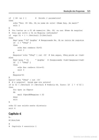 if [ $i -ne 2
then
Resolução dos Programas 525
# Recebi 2 parame t ros?
echo " U~o : $0 <No. OL ou nome do site> <Norne Arq . de rnail>..
exit. 1
li
!f Vou testa.r se o .$1 eh numer1.co (No. Ot) ou nao (Nome da maqui na)
ti s e ra que exite a OL ou Maquina i nformada?
i f expr $1 + 1 > / dev/null 2>/dev/null
then
Reg= ~ g.rep " "'$1" ArqOLs ' í# Pesquis" ndo No. OL no i nicio do registro
if [ ! " $Reg" l
then
li
echo Nao c onheco QL;$1
exit 2
Haqui na='echo ''SReg'' I cut - fz · W Sem aspas~ $Reg perde as <tab>
el se
Req•'g r ep " SI "ArqOL.s· W Pesquis ando <tab><maquina><tab>
i f ( ! ".$Reg"
then
echo Nao conhece Si~e=Sl
exit 3
fi
li
Haqui nA=$1
Opers= ' echo " $Re9" I cut -f3 '
# E o arquivo? Ser ah que ele exist:e?
i f ls $2 > /dev/null 2> /dev/nul l ij Poderia <b . f azer: if
then
for Oper
do
mail
don e
exit
li
echo $2 noo
exi c 4
Capítulo 6
1.
~ ! /bin/ksh
11
in $Ope.r~
.$0pcr @$Maquina < $2
existe neste di.retorio
N Capitulo 6 exercic~o 1
- f $2 1
Materia com d r bs a;.Jtora!S
 