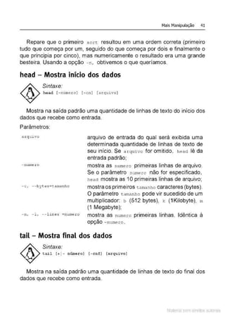Mais Manipulação 41
Repare que o primeiro sort resultou em uma ordem correta (primeiro
tudo que começa por um, seguido do que começa por dois e finalmente o
que principia por cinco), mas numericamente o resultado era uma grande
besteira. Usando a opção - n, obtivemos o que queríamos.
head - Mostra início dos dados
Sintaxe:
h e ad l - número] (- c n ] [arquivo]
Mostra na saída padrão uma quantidade de linhas de texto do início dos
dados que recebe como entrada.
Parâmetros:
a rquivo
- nume r o
- c , --bytes=tamanho
arquivo de entrada do qual será exibida uma
determinada quantidade de linhas de texto de
seu início. Se arquivo for omitido, head lê da
entrada padrão;
mostra as nume ro primeiras linhas de arquivo.
Se o parâmetro numero não for especificado,
head mostra as 1Oprimeiras linhas de arquivo;
mostra os primeiros tamanho caracteres (bytes).
O parâmetro t amanho pode vir sucedido de um
multiplicador: b (512 bytes), k ( 1Kilobyte), m
(1 Megabyte);
- n, - 1, -- lines =numero mostra as numer:o primeiras linhas. Idêntica à
opção -numero .
tail - Mostra final dos dados
Sintaxe:
tai l 1+1- número] 1- cn.
f l (arquivo]
Mostra na saída padrão uma quantidade de linhas de texto do final dos
dados que recebe como entrada.
Material com direitos autorais
 