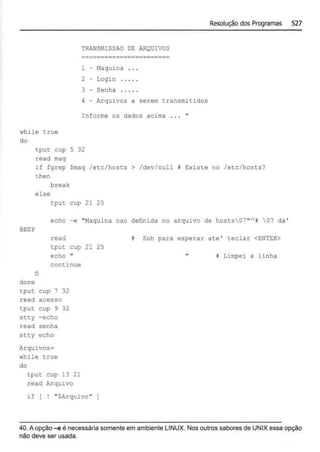 while true
do
TRANSMISSAO DE ARQUIVOS
.......................
1 - Maquina . . .
2 - Login
3 - Senha
4 - Arquivos a serem transmitidos
Informe os dados acima ... "
tput cup 5 32
read maq
Resolução dos P
rogramas 527
if fgrep Smaq /etc/hosts > /dev/null i Existe no /etc/hosts?
then
break
else
tput cup 21 25
echo -e "Maquina nao definida no arquivo de hosts07"'•i 07 da '
BEEP
fi
done
read
tput cup 21 25
echo 11
continue
tput cup 7 32
read acesso
tput cup 9 32
stty - echo
read senha
stty echo
Arquivos=
while true
do
tput cup 13 21
read Arquivo
if [ ! "SArquivo"
i Soh para esperar ate ' teclar <ENTER>
i Limpei a linha
40. Aopção~ é necessária somente em ambiente LINUX. Nos outros sabores de UNIX essa opção
não deve ser usada.
 