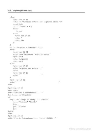 526 Programação Shell Linux
then
t put cup 17 16
e-cho -e "l''inaliza e-nt.rada de arqui vos {s/n) c..
road Sair
if ( ..$SaLr'' ~ s 1
then
b~eak
else
tput cup 17 16
echo "
continue
fi
h
if ls $Ar<!Uivo > / dev/null 2>&1
then
tput cup 21 0 1
.
~rquivos• " $Arquivos · echo $Arquivo' ''
tput. bo1d
echo $Arquivos
tput. .sqrO
ê'lse
fi
tput cup 17 16
@cho "Arquivo n a o f!;,istt! . . . ••
read
tput cup 17 16
echo ..
t.put cup 13 21
echo "
donc
tput. cup 19 16
'tPU'& smso
echo "Aguarde .:1 transmisstlO
fot trans in $Arquivos
do
ftp - iv!l " $maq" << fimftp >> / tmp /$ $
us~r ..$aco!:sso" "Sse!:nh a "
bin
put "$t.rans''
bye
fimf tp
done
tpu,; cup 23 16
echo "Fim de Transmissao ... . Tecl e <ENTER>
Mate com d r~1tos autCYa s
 