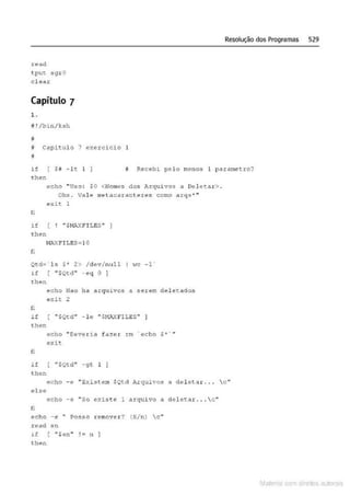 Resolução dos Programas 529
read
tput s9rO
c l ear
Capítulo 7
1.
1 ! /bin/ksh
~
J Capitulo 7 exercicio
!i
if { H - lc I
then
!i Recebt pelo menos 1 parametro?
echo ''Uso: $0 <Nomes dos Arqu i vos a Delct.Ar> .
fi
Obs . Vale metacaracteres como arqs"'"
@'Xit 1
if ( ! " $1·1AXFILES"
t.hen
M
AXFILES =lO
n
Ot.d=' l s $• 2> / dev/null I t-!C - 1 '
if ( " IQtd" -eq O 1
then
n
~cho Nao ha arquivos a ~erem deletados
e:-:it 2
it [ "$Qtd" -le " $M.>.X FILES" I
then
fi
echo ··oeverid fazer rm ' echo $,.. . ..
exit
if { " $Qtd" - gt 1 1
thcn
echo - e "El-:i.stem SQtd Arquivos a deleta r ... c"
el se
echo -e ''So exist e 1 o1rquivo .a delet...'lr . .. c..
fi
echo - é " Posso r<:!mover? (S/n) c ''
read s n
if "$s:1,. ! = n ]
then
Mate com d r~1tos autCYa s
 