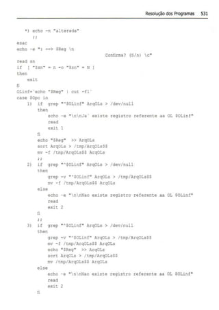 Resolução dos Programa.s 531
· ) echo -n "alterada"
esac
echo -e " · ••> SReg n
Confirma? (5/n) c"
read sn
if [ "Ssn"
then
n -o "Ssn" • N ]
exit
li
OLinf•'echo "SReg" 1 cut -fl ·
case SOpc in
1) if grep "'SOLinf" ArqOLs > /dev/null
then
fi
echo -e "nnJa' existe registro referente aa OL $0Linf"
read
exit 1
echo "SReg" >> ArqOLs
sort ArqOLs > /tmp/ArqOLsSS
mv -f /tmp/ArqOLsSS ArqOLs
2 ) if grep '"SOLinf" ArqOLs > /dev/null
then
grep -v "'SOLinf" ArqOLs > /tmp/ArqOLsS$
mv - : /tmp/ArqOLsSS ArqOLs
else
fi
echo -e "nnNao existe registro referente aa OL SOLinf"
read
exit 2
3) if grep ""SOLinf" ArqOLs > /dev/null
then
else
fi
grep -v ""SOLinf" ArqOLs > /tmp/ArqOLsSS
ffiV -! /tmp ArqOLsSS ArqOLs
echo "SReg" >> ArqOLs
sort ArqOLs > /tmp/ArqOLsSS
mv /tmp/ArqOLsSS ArqOLs
echo -e "nnNao existe registro referente aa OL SOLinf"
read
exit 2
 