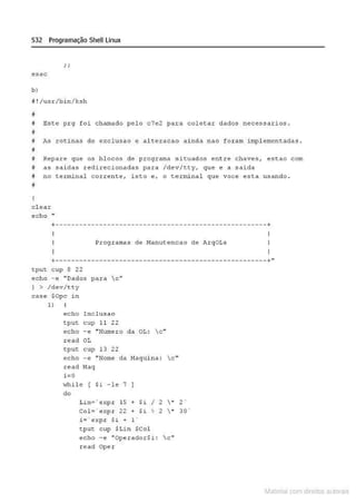532 Programação Shell Linux
esac
b )
11 ! /usx/bin/ksh
!I
8 Este prg foi chamado pel o c7e2 para coletar dados necessarios.
~
M M rotin.os de exclu sao e a l t e r ucao ainda nao for am impl emento.dtlS.
#
# Repare que os blocos d e programa si~uados ent re chaves, escao com
8 as sai das redirecionadas para /dev/c~y. que e a saida
! no terminal corrence, isto e, o teJ:minal que voce esta usando .
H
el ear
echo
+
-----------------------------------------------------+
Programas de Manutencao de Arqo ts
+-----------------------------------------------------+»
tpu t c up 8 22
echo - e "Dados pa.ra c;: n
I > /dev/tty
case $0pç i n
1)
echo l nc lusao
tput cup 11 22
echo - e "Numero da OL: c"
read OL
tput cup 13 22
echo
-·"Nome da t-taquin..
1: c '"
read t•laq
i = O
••hile [ $i - 1 • 7
do
Lin=· e~pr 15 + $i I 2  ~ 2 '
Col = ' expr 22 + $i ~ 2  * 30 '
i= ' e >:pr s~ + 1 '
t put c up SLin SCol
echo - e "OperadoiH : c"
r ead Oper
Materia com d r bs a;.Jtora!S
 