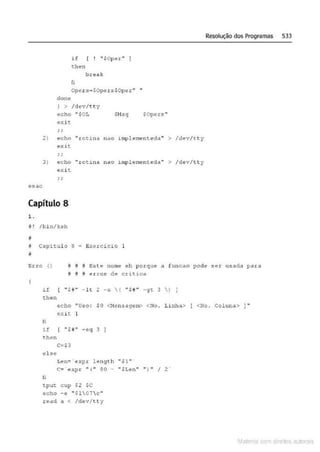 esac
if f ! n$0per"
then
break
fi
Oper s=$0por s$Oper•
done
l > /dev/ttY
echo "$0L
exit
$Naq >Opers "
2) echo .. rot.1na nao i mplementeda " > /dev/tty
exit
J ) echo "rotina nao implement eda" > /dev/tty
exit
Capítulo 8
1.
i ! / bi n/ksh
ii
I Capitul o e - Exerci cio 1
8
Resolução dos Programas 533
Brro O # f! #I Este nome e h porque a funcao pode ser usada para
ff H # ~rros d~ critica
if " $1" - lt 2 - o ( · s~ · - gt 3 ) ]
then
echo " Uso: $0 <!4ensagem> <No . Linha> t <No . Coluna> J•·
exit 1
li
if ( "$K" -eq 3 ]
then
e l .se
Len~ · expr leng th ~ st n •
C• 'expr " (.. 80 - n$Len.. n ) w I 2 "
li
tput cup $2 $C
ec:ho - e "$! 01 c "
read a < /dev/tty
Mate com d r~•tos autCYa s
 