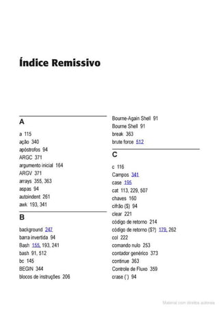 índice Remissivo
A
Bourne-Again Shell 91
Bourne Shell 91
a 115 break 363
ação 340 brute force 512
apóstrofos 94
c
ARGC 371
argumento inicial 164 c 116
ARGV 371 Campos 341
arrays 355, 363 case .195.
aspas 94 cal 113, 229, 507
autoindent 261 chaves 160
awk 193, 341 cifrão ($) 94
B
clear 221
código de retorno 214
background lli código de retorno (S?) 119.262
barra invertida 94 col 222
Bash 1.5.5.193,241 comando nulo 253
bash 91, 512 contador genérico 373
bc 145 continue 363
BEGIN 344 Controlede Fluxo 359
blocos de instruções 206 crase(') 94
M I cvrn r to to s
 