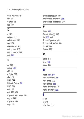 536 Programação Shell Linux
Criar Variáveis 158 expressão regular 108
csh 92 Expressões Regulares .34fi
CShell 92 Expressões Reiacionais 344
cut 130
F
D
fgrep 122
d 115 Fim da linha ($) 105
default 131 for 203. 362
delimitador 132 Forma Expressa 144
dev 101 Formando Padrões 344
diretório pai 165 ftp 99, 296
dois pontos 253 funcao 299
dois pontos ~) 21O
G
dot 254
E
GNU 118
grep 122
ed 103 gsub 356
egrep 122
H
elif 181
elógico 189 head 138. 230
else 176 here document 1.55
END 344 here string 229
Entrada Padrão 98. here strings 1.55
EOF 350 home directories 137
eval 289 home directory 12fi
exit 296, 363
Expansão dechaves 272 l
export 249 i 116
Exportar 248 if 176
expr 144 IFS 209, 229
M I cvm r to to s
 