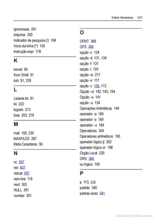 ignorecase 261
importar 250
Indicador de pesquisa (~ 104
Inicioda linha (") 105
instrução expr 178
K
kernel 85
Korn Shell 91
ksh 91, 239
L
Leiame.txt 81
lin 222
logado 213
loop 202, 218
M
mail 100, 230
MAXFILES 287
Meta Caracteres 90
N
nc 5lli
net 5lli
netcat 5lli
new-line 116
next 363
NULL 361
number 261
Índice Remissivo 537
o
OFMT 368
OFS 3fifi
opção -c 124
opção -d 131, 134
opção-f 131
opção -1 125
opção -m 217
opção-n 117
opção -v 126. 172
Opção -d 142, 143, 154
Opção-s 141
opção -s 134
Operações Aritméticas 144
operador -a 189
operador -o 189
operador -z 184
Operadores 354
Operadores aritméticos 190
operador lógico 11 202
operador lógico or 188
órgão Local 230
ORS 3fifi
ou lógico 190
p
p 113, lli
padrão 340
padrao-acao 3A1
M I cvm r to to s
 