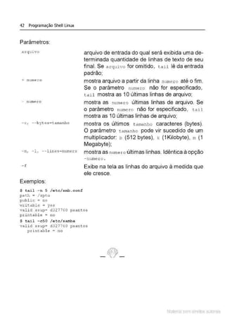 42 Programação Shell Linux
Parâmetros:
arquivo
+ numer o
- numero
-c, --bytes=t amanho
arquivo de entrada do qual será exibida uma de-
terminada quantidade de linhas de texto de seu
final. Se arquivo for omitido, tail lê da entrada
padrão;
mostra arquivo a partir da linha numero até o fim.
Se o parâmetro numer o não for especificado,
tai l mostra as 1Oúltimas linhas de arquivo;
mostra as numero últimas linhas de arquivo. Se
o parâmetro nume r o não for especificado, t a il
mostra as 1Oúltimas linhas de arquivo;
mostra os últimos t amanho caracteres (bytes).
O parâmetro tamanho pode vir sucedido de um
multiplicador: b (512 bytes), k (1 Kilobyte), m (1
Megabyte);
- n, - 1, -- lines=numero mostra as numero últimas linhas. Idêntica à opção
- nume r o .
- f Exibe na tela as linhas do arquivo à medida que
ele cresce.
Exemplos:
$ tail - n 5 /etc/ srnb . conf
pa th = / xpto
public = no
wri table = yes
valid ssup= d 327 7 õO psantos
printabl e = no
$ tail - cSO /etc/samba
vali d s s up= d327760 psant os
pr int able = no
Material com direitos autorais
 
