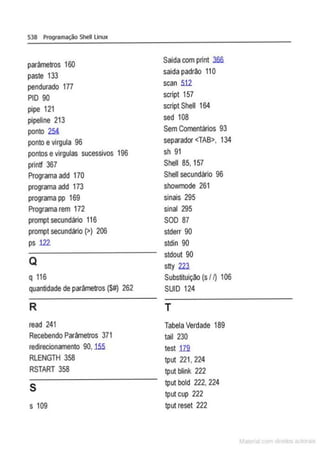 538 Programação Shell Linux
parâmetros 160
Saída com print .3fifi
paste 133
saída padrão 11O
pendurado 177 scan 5.12
PIO 90 script 157
pípe 121 script Shell 164
pípeline 213 sed 108
ponto 25! SemComentários 93
ponto evírgula 96 separador <TAB>, 134
pontos evírgulas sucessivos 196 sh 91
printf 367 Shell 85, 157
Programa add 170 Shell secundário 96
programa add 173 showmode 261
programa pp 169 sinais 295
Programa rem 172 sinal 295
prompt secundário 116 SOD 87
prompt secundário(>) 206 stderr 90
ps 122 stdin 90
Q
stdout 90
stty 22J.
q 116 Substituição (s /I) 106
quantidade de parâmetros (S#) 262 SUID 124
R T
read 241 Tabela Verdade 189
Recebendo Parâmetros 371 tail 230
redirecionamento 90,1.55 test m
RLENGTH 358 tput 221' 224
RSTART 358 tputblink 222
s tputbold 222, 224
tput cup 222
s 109 tput reset 222
 