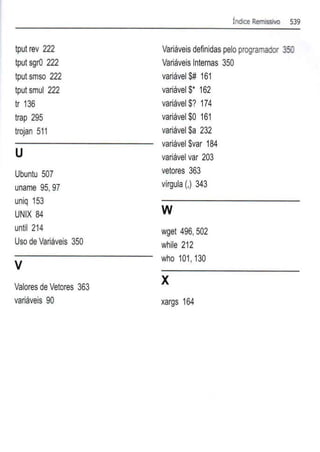 tput rev 222
tput sgrO 222
tputsmso 222
tputsmul 222
tr 136
trap 295
trojan 511
u
Ubuntu 507
uname 95,97
uniq 153
UNIX 84
until 214
U
so de Variáveis 350
v
Valores de Vetores 363
variáveis 90
Índice Remissivo 539
Variáveisdefinidas peloprogramador 350
VariáveisInternas 350
variável $# 161
variável $* 162
variável$? 174
variável $0 161
variável$a 232
variável$var 184
variávelvar 203
vetores 363
vírgula(.) 343
w
wget 496,502
while 212
who 101, 130
X
xargs 164
 