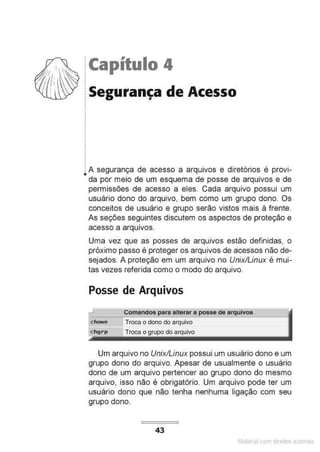 !Capítulo 4
.
.
~ Segurança de Acesso
.
.
•
.
! A segurança de acesso a arquivos e diretórios é provi-
•da por meio de um esquema de posse de arquivos e de
permissões de acesso a eles. Cada arquivo possui um
usuário dono do arquivo, bem como um grupo dono. Os
conceitos de usuário e grupo serão vistos mais à frente.
As seções seguintes discutem os aspectos de proteção e
acesso a arqu1vos.
Uma vez que as posses de arquivos estão definidas, o
próximo passo é proteger os arquivos de acessos não de-
sejados. A proteção em um arquivo no Unix/Linux é mui-
tas vezes referida como o modo do arquivo.
Posse de Arquivos
..J Comandos para alterar a posse de arquivos
Troca o dono do arquivo
Troca o grupo do arquivo
Um arquivo no Unix/Linux possui um usuário dono e um
grupo dono do arquivo. Apesar de usualmente o usuário
dono de um arquivo pertencer ao grupo dono do mesmo
arquivo, isso não é obrigatório. Um arquivo pode ter um
usuário dono que não tenha nenhuma ligação com seu
grupo dono.
43
Matenal com direitos aL•Iora1s
 