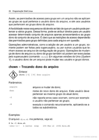 44 Programação Shell Linux
Assim, as permissões de acesso para grupo em um arquivo não se aplicam
ao grupo ao qual pertence o usuário dono do arquivo, e sim aos usuários
que pertencem ao grupo dono do arquivo.
A flexibilidade nesse esquema se dá devido ao fato de que um usuário pode per-
tencer a vários grupos. Dessa forma, pode-se atribuir direitos para um usuário
acessar determinado conjunto de arquivos apenas acrescentando-o ao grupo
'
dono do conjunto de arquivos. E claro que as restrições de acesso dependerão
das permissões para grupo definidas para cada arquivo em questão.
Operações administrativas, como a adição de um usuário a um grupo, so-
mente podem ser feitas pelo superusuário, ou por outros usuários que te-
nham acesso ao arquivo de configuração de grupos. Operações de mudan-
ça de dono de arquivo ou dono de grupo também só podem ser executadas
pelo superusuário (comando c hm·m). Em algumas versões do Unix (System
V), o usuário dono de um arquivo pode mudar seu usuário e grupo donos.
chown - Trocando dono do arquivo
Sintaxe:
chown [ - f ) [ - R) dono arquivo
Parâmetros:
a rquivo
dono
- f
- R
Exemplos:
arquivo a mudar de dono;
nome do novo dono do arquivo. Este usuário deve
pertencer ao mesmo grupo do atual dono;
não reporta erros caso ocorram, como por exemplo
o usuário não pertencer ao grupo;
executa o comando recursivamente, aplicando-se a
todos os subdiretórios.
O arquivo dica .s h me pertence, veja só:
$ ls -1 dica . sh
- rHxr-- r -- 1 jneves ssup 260 Mar 12 2002 dica . s h
Material com direitos autorais
 