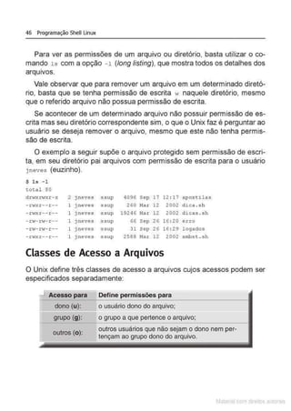 46 Programação Shell Linux
Para ver as permissões de um arquivo ou diretório, basta utilizar o co-
mando 1s com a opção -1 (long listing), que mostra todos os detalhes dos
arqu1
vos.
Vale observar que para remover um arquivo em um determinado diretó-
rio, basta que se tenha permissão de escrita w naquele diretório, mesmo
que o referido arquivo não possua permissão de escrita.
Se acontecer de um determinado arquivo não possuir permissão de es-
crita mas seu diretório correspondente sim, o que o Unix faz é perguntar ao
usuário se deseja remover o arquivo, mesmo que este não tenha permis-
são de escrita.
O exemplo a seguir supõe o arquivo protegido sem permissão de escri-
ta, em seu diretório pai arquivos com permissão de escrita para o usuário
j neves (euzinho).
$ ls - 1
total 80
drt-r"rwxr-x 2 j neves ssup 4096 Sep 17 12 : 17 apostilas
- r-t...rxr -- r -- 1 jneves ssup 260 Mar 12 2002 dica . sh
- 1:vxr--r- - l j neves ssup 19246 Mar 12 2002 di cas . sh
- rv-rw- r-- 1 Jneves ssup 66 Sep 26 16: 20 ex: ro
- r-s- rw-r-- 1 jneves ssup 31 Sep 26 16 : 29 l egados
- r <~Xr -- r- - 1 j neves ssup 2588 Mar 12 2002 smbst . sh
Classes de Acesso a Arquivos
O Unix define três classes .de acesso a arquivos cujos acessos podem ser
especificados separadamente:
J Acesso ,.,a,a
dono (u):
grupo (g):
outros (o):
Define ,.,... ,,
o usuário dono do arquivo;
o grupo a que pertence o arquivo;
outros usuários que não sejam o dono nem per-
tençam ao grupo dono do arquivo.
Matenal çorn d1re1tos at•tora1s
 