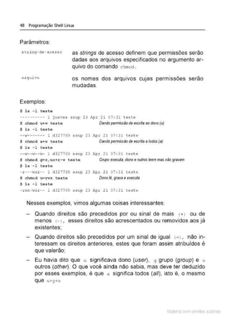 48 Programação Shell Linux
Parâmetros:
s t ring- de- acesso as strings de acesso definem que permissões serão
dadas aos arquivos especificados no argumento ar-
quivo do comando chmod .
a rquivo os nomes dos arquivos CUJaS permissões serão
mudadas.
Exemplos:
$ 1s - 1 teste
---------- 1 jneves ssup 23 Apr 21 07 : 31 teste
$ chrood u+w teste Dando permissão de escrita ao dono (u)
$ 1s -1 teste
__,, _______ 1 d327760
$ chmod a+w teste
$ ls - 1 t est e
ssup 23 Apr 2 1 07 : 3 1 test e
Dandopermissão de escrita a todos (a)
--t.r--w --;.r- 1 d 327760 ssup 23 .Zp.r 2 1 07 : 3 1 test e
$ chrood g+x, uo+r-w t es t e Grupo executa, dono e outros leem mas não gravam
$ 1s -1 t est e
- r ---I·Jxr -- 1 d32 7760 ssup 23 Apr 21 07 : 31 te.ste
$ chrood u=r wx t e ste Dono lê, grava e executa
$ 1s -1 teste
- n.rx- wxr -- 1 ct327760 ssup 23 Apr 21 07 : 31 teste
Nesses exemplos, vimos algumas coisas interessantes:
Quando direitos são precedidos por ou sinal de mais (+ ) ou de
menos <-J , esses direitos são acrescentados ou removidos aos já
existentes;
Quando direitos são precedidos por um sinal de igual <
=J, não in-
teressam os direitos anteriores, estes que foram assim atribuídos é
que valerão;
Eu havia d ito que u significava dono (user), g grupo (group) e o
outros (other). O que você ainda não sabia, mas deve ter deduzido
por esses exemplos, é que a significa todos (a//), isto é, o mesmo
que u+g+o
Material com direitos autorais
 