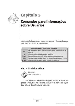 !Capítulo 5
:Comandos para lnfon11ações
~ sobre Usuários
.
•
•
.
.
.
.
• Neste capítulo veremos como conseguir informações que
permitam administrar os usuários.
who Exibe informações sobre usuários ativos e alguns dados do
====sistema
id Informa os identificadores dos usuários
fi nger Exibe informações mais detalhadas sobre os usuários
chfn Permite o usuário altere as suas do
Informa os
who - Usuários ativos
Sintaxe.·
who [ -ml:!) [aro i ]
O comando ~~ho exibe informações sobre usuários "lo-
gados" (ARGH!!) no sistema, incluindo o nome de login,
data e hora de entrada no sistema.
50
Matenal çorn d1re1tos at>tora1s
 