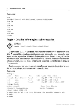 52 Programação Shell Linux
Exemplos:
$ i d
uid=S4002(j neves) gid=l 032 ()neves) groups=lOJ2(jneves)
$ i d - g
1032
$ id -G
1032
$ id - u
54002
S i d -nu
jneves
finger - Detalha informações sobre usuários
Sintaxe:
finger [ - ln~J [usuariol@hosctusuario@hosc)
O comando fingex é utilizado para mostrar informações sobre um usu-
ário. A sua saída é muito parecida com a do comando who, quando, sem
argumentos, a principal diferença é que pelo finger é que conseguimos da-
dos físicos das pessoas que estão usando o sistema (como nome/apelido,
telefone/ramal), daí ser muito importante o campo comentários do arquivo
/etc/passw
d .
Onde usua rio é o userid ou um padrão para o nome do usuário e host
é o endereço Internet completo de uma máquina.
Exemplos
$ finger
Login Nam~ Tty
peduardo Paulo Eduardo •pts/1
root root • ttyl
rooc root •pts/0
$ finger Paulo
LogJ.n : pedua rdo
Di r octory : /homo/pedua rdo
Office : DI SB.O, 2555-8309
Iàle Login Tim~ Office
May 27 11 : 40 (luxdo099)
4 : 26 May 27 11 : 35 DISB . O
May 27 11 : 36 (10 . 0 . 122 . 130)
Name : Paulo Eduardo
Shcll : /bin/ba!lh
On since Mon May 27 11 : 40 (BRT) on pts/1 from luxdo099 (messages off)
No mai l .
No !'l<! n.
1latcna com d r bS utor<t
 