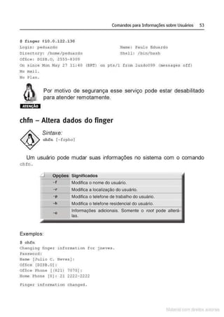 Comandos para Informações sobre Usuários 53
$ finger @10.0.122.130
Login : peduardo Name: Paulo Eduardo
Directory: /home/pedua rdo Shell : /bin/bash
Office : DISB. O, 2555- 8309
On since Mon May 27 11 : 40 (BRT) on pts/1 from l uxdo099 (messages off)
No mail.
No Plan .
Por motivo de segurança esse serviço pode estar desabilitado
para atender remotamente.
ATENÇÃO
chfn - Altera dados do finger
Sintaxe:
chfn [-frpho)
Um usuário pode mudar suas informações no sistema com o comando
chfn .
- f Modifica o nome do usuário.
- r Modifica a do usuário.
-p Modifica o telefone de trabalho do usuário.
-h Modifica o telefone residencial do usuário.
-o Informações adicionais. Somente o root pode alterá-
las.
Exemplos:
$ chfn
Changing finge r information for j neves.
Pas.s~<ord :
Name [Julio C. Neves]:
Office [DISB. O) :
Office Phone [ (821) 7070 ) :
Home Phone [O] : 21 2222- 2222
Finger i nf or mation changed .
Matenal çorn d1re1tos at,tora1s
 