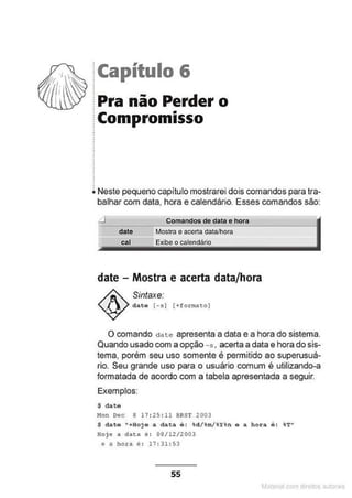 !Capítulo 6
.
.
.
.
1Pra não Perder o
.
• •
~ Compromisso
.
.
.
.
.
•
.
•
.
.
i. Neste pequeno capítulo mostrarei dois comandos para tra-
balhar com data, hora e calendário. Esses comandos são:
Comandos de data e hora
--
Mostra e acerta data/hora
date - Mostra e acerta data/hora
Sintaxe:
data (- sl (+format o)
O comando date apresenta a data e a hora do sistema.
Quando usado com a opção -s, acerta adata e hora do sis-
tema, porém seu uso somente é permitido ao superusuá-
rio. Seu grande uso para o usuário comum é utilizando-a
formatada de acordo com a tabela apresentada a seguir.
Exemplos:
$ date
M
on Dec 8 17 : 25 : 1 1 BRST 2003
$ dato "+Hoje a data é : -id/%m/%~%n o a hora é: %T"
Hoje a data é : 08/12/2003
e a hora é : 17 : 31:53
55
M terl ou
 