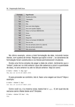 56 Programação Shell Linux
rL Formato Significado
0
/on Quebra de linha.
i:.
%t Tabulação.
o/om Mês.
%d Dia.
%y Ano com dois dígitos.
%V Ano com quatro dígitos.
%0 Data no formato MM/DD/AA.
%H Hora.
1
-
..
•
%M Minuto.
%5 Segundo.
%T Hora no formato HH:MM:SS.
%i Dia do ano.
1
- 0
/oW Dia da semana (dom=O a sáb=6).
%a Dia da semana abreviado.
1
-
%h Mês abreviado.
·-
No último exemplo, vimos a total formatação da data, incluindo textos
literais, com quebra de linhas. Repare que após o sinal +, os caracteres de
formatação foram substituídos e os literais permaneceram imutáveis.
Existe uma forma simples de pegar a data de ontem, lembrando que o
"ontem" pode ser no mês anterior (que não sabemos a priori a quantidade
de dias), no ano anterior ou até no século anterior. Veja só como:
$ date --date ' l day ago '
Thu Dec 22 1 2 : 01:45 BRST 2005
E para proceder ao contrário, isto é, fazer uma viagem ao futuro? Veja o
exemplo:
$ date --date ' l day•
Sat Dec 24 12 : 06 : 29 BRST 2005
Como você viu, é a mesma coisa, basta tirar o a go . E em qual dia da
semana cairá o Natal deste ano? Simples:
$ date --date='25 Dec ' +%a
Sun
Matenal çorn d1re1tos at•tora1s
 