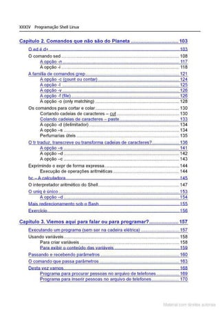 XXXIV Programação Shell Linux
Ca ítulo 2. Comandos ue- não são do Planeta .................................. 103
O ed é d+ 103
O comando sed ........................................... ........... .. ....•..•.......................... 108
A opção -n ...... ........................ ....................... ............................... ... 117
A opção -i ............................................................................................. 118
A familia de comandos grep.......................................................................... 121
A opção -c (count ou contar) ................................................................ 124
A opção -1 ............................................................................................1
.25
A opção -v .............................. .............................................................. 126
A opção -f (file) ..................................................................................... 126
A opção -o (only matching) .................................................................. 128
Os comandos para cortar e colar .................................................................. 130
Cortando cadeias de caracteres - cut ................................................. 130
Colando cadeias de caracteres - paste............................................... 133
A opção -d (delimitador) ..... .... ....................... ....... ....................... 134
A opção - s ........................................................................................... 134
Perfumarias úteis ................................................................................. 135
O tr traduz. transcreve ou transforma cadeias de caracteres? ..................... 136
A o ão -s ...........................................................................................141
A opção -d ........................................................................................... 142
A opção -c ........................................................................................... 143
Exprimindo o expr de forma expressa........................................................... 144
Execução de operações aritméticas ........................................ .... .... 144
bc - A c alcllIadora 145
O interpretador aritmético do Shell................................................................ 147
O uniq é único ............................................................................................... 153
A o ão -d ........................................................................................... 154
Mais redirecionamento sob o Bash 155
Exercício 156
Capítulo 3. Viemos aqui para falar ou para programar?..................... 157
Executando um programa (sem ser na cadeira elétrica) .............................. 157
Usando variáveis ........................................................................................... 158
Para criar variáveis .............................................................................. 158
Para exibir o conteúdo das variáveis 159
Passando e recebendo parâmetros .............................................................. 160
O comando que passa parâmetros ............................................................... 163
Desta vez vamos. 168
Programa para procurar pessoas no arquivo de telefones .................. 169
Programa para inserir pessoas no arquivo de telefones...................... 170
Matenal com direitos aL•Iora1s
 