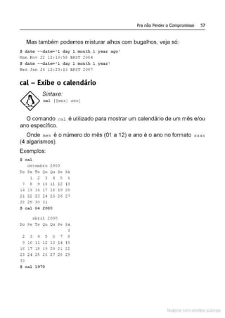 Pra não Perder o Compromisso 57
Mas também podemos misturar alhos com bugalhos, veja só:
$ date --date= ' l day 1 mon t h 1 year ago '
~!on Nov 22 1 2 : 19 : 58 BRST 2004
$ date --date= ' l day 1 mon th 1 year '
W
ed J a n 24 12 : 20 :13 BRST 2007
cal - Exibe o calendário
Sintaxe.
c a l [ [mes) ano)
O comando cal é utilizado para mostrar um calendário de um mês e/ou
ano específico.
Onde mes é o número do mês (01 a 12) e ano é o ano no formato aaaa
(4 algarismos).
Exemplos:
$ cal
dezembro 2003
D
o Se Te Qu Qu Se Sã
1 2 3 4 5 6
7 a 9 10 11 12 13
14 1 5 16 17 18 19 20
21 22 23 24 25 26 27
28 29 3 0 31
$ cal 04 2000
abril 2000
Do Se Te Qu Qu Se Sá
1
2 3 4 5 6 7 8
9 l O 11 12 13 14 15
16 17 18 19 20 21 22
23 24 25 26 27 2 6 29
30
$ cal 1970
Material com direitos autorais
 